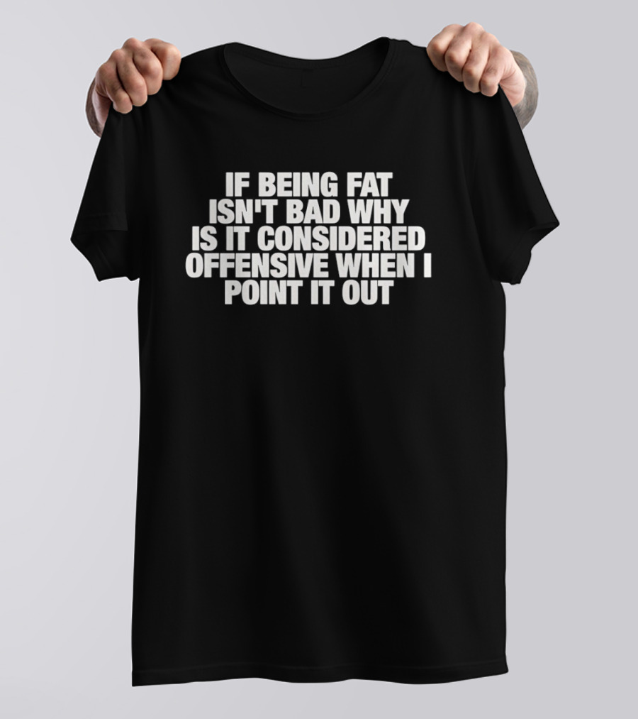 If Being Fat Isn't Bad Why Is It Considered Offensive When I Point It Out T-Shirt