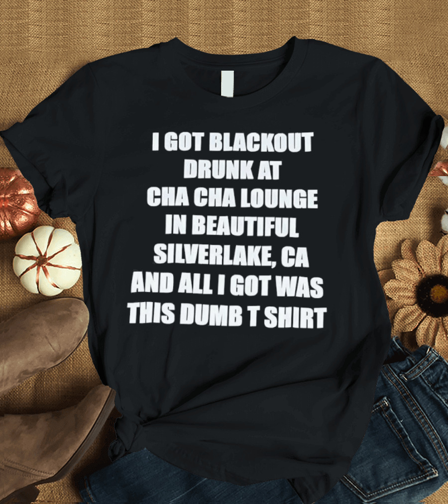 I Got Blackout Drunk At Cha Cha Lounge In Beautiful Silverlake CA And All I Got Was This Dumb T-Shirt