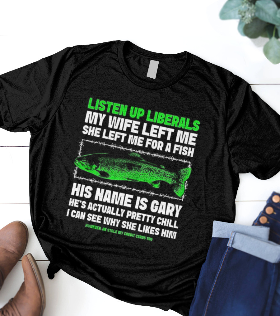 Listen Up Liberals My Wife Left Me For A Fish Named Gary He's Actually Pretty Chill T-Shirt