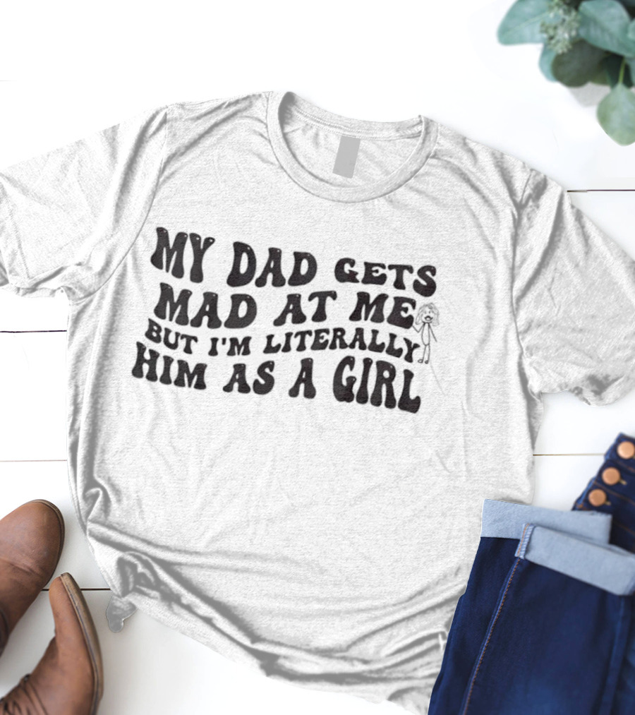 My Dad Gets Mad At Me But I'm Literally Him As A Girl T-Shirt
