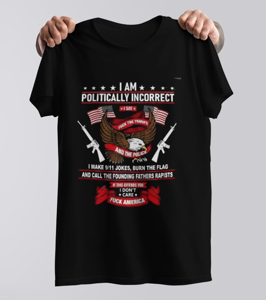 I Am Politically Incorrect I Say Fuck The Troops And The Police Burn The Flag T-Shirt