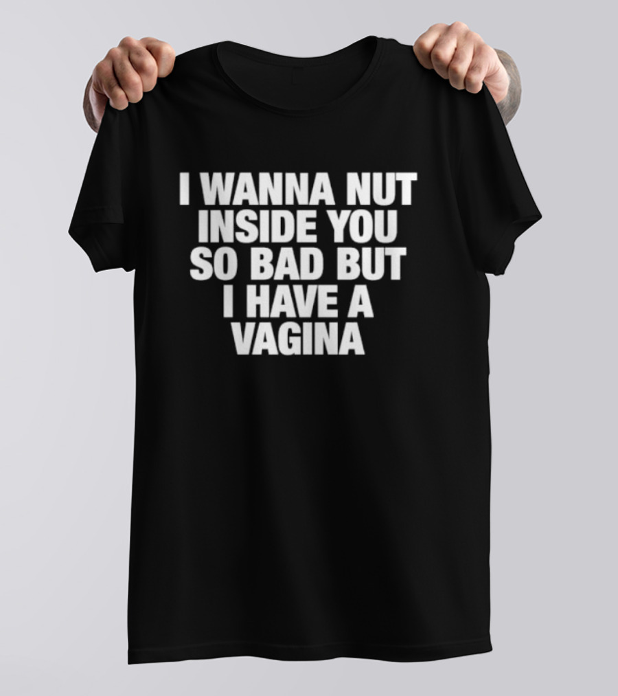 I Wanna Nut Inside You So Bad But I Have A Vagina T-Shirt