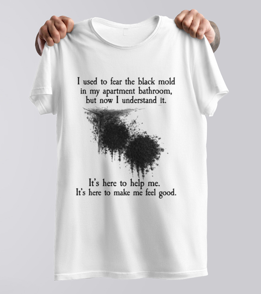 I Used To Fear The Black Mold In My Apartment Bathroom Now I Understand It's Here To Help Me Feel Good T-Shirt