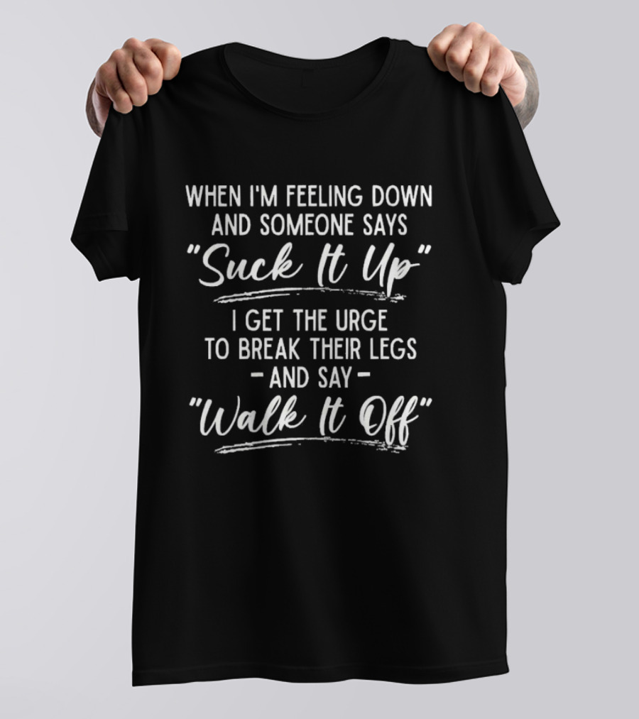 When I'm Feeling Down Someone Says Suck It Up I Get The Urge To Break Their Legs And Say Walk It Off T-Shirt
