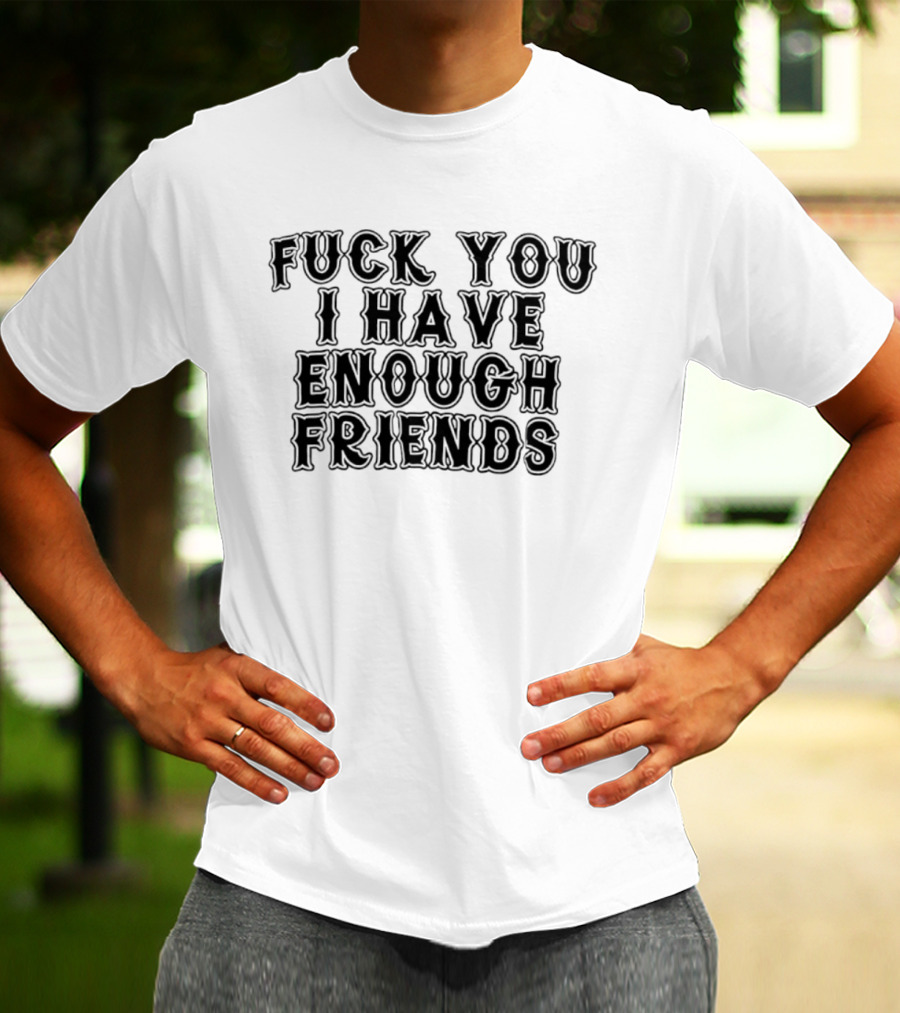 Fuck You I Have Enough Friends T-Shirt