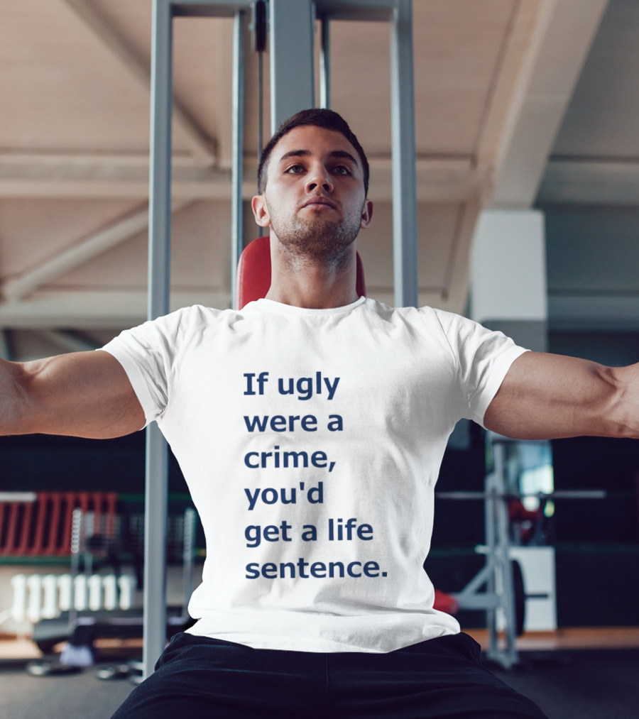 If Ugly Were A Crime You'd Get A Life Sentence T-Shirt