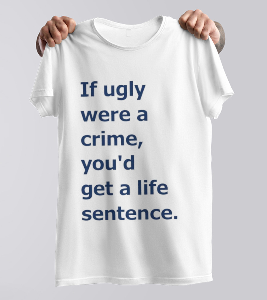 If Ugly Were A Crime You'd Get A Life Sentence T-Shirt