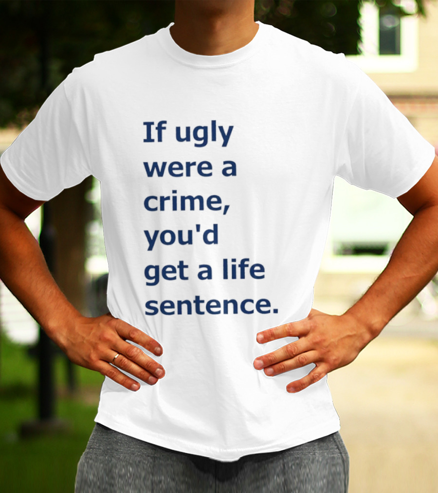 If Ugly Were A Crime You'd Get A Life Sentence T-Shirt