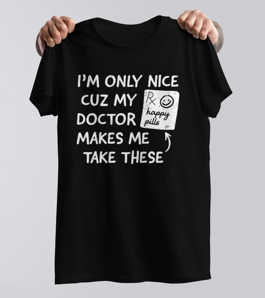 I'm Only Nice Cuz My Doctor Makes Me Take These Happy Pills T-Shirt