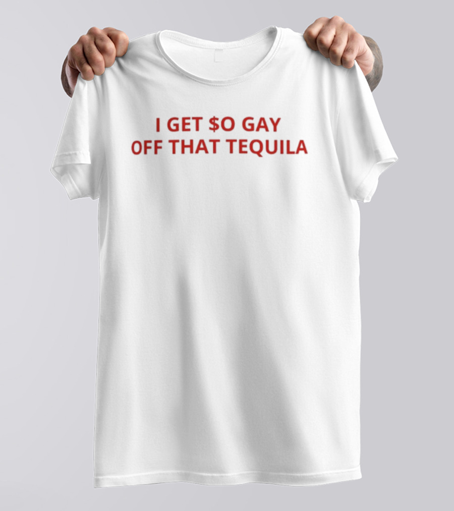 I Get $o Gay Off That Tequila T-Shirt