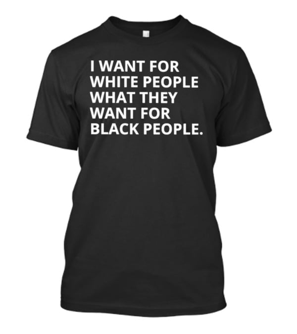 I Want For White People What They Want For Black People T-Shirt