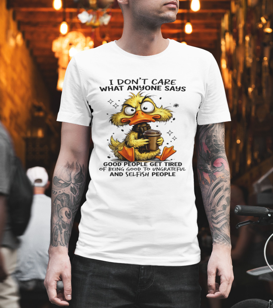 I Don't Care What Anyone Says Good People Get Tired Of Being Good To Ungrateful And Selfish People Duck T-Shirt