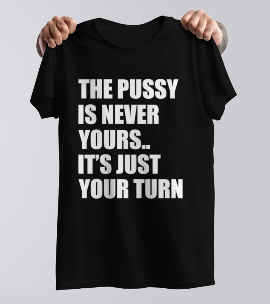 The Pussy Is Never Yours It's Just Your Turn T-Shirt