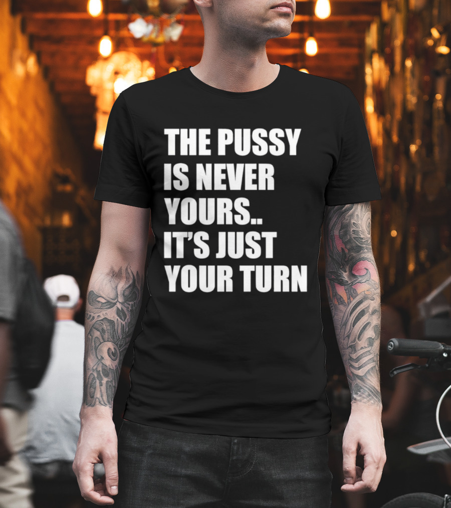 The Pussy Is Never Yours It's Just Your Turn T-Shirt
