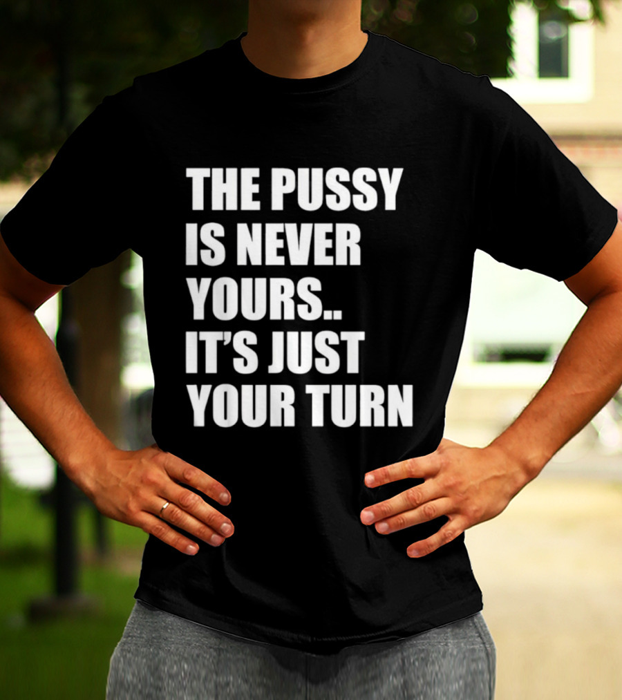 The Pussy Is Never Yours It's Just Your Turn T-Shirt