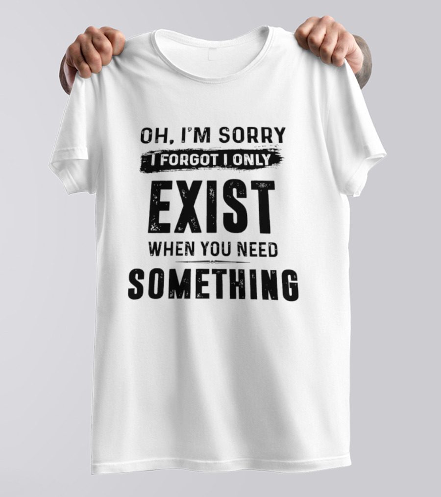 Oh I'm Sorry I Forgot I Only Exist When You Need Something T-Shirt
