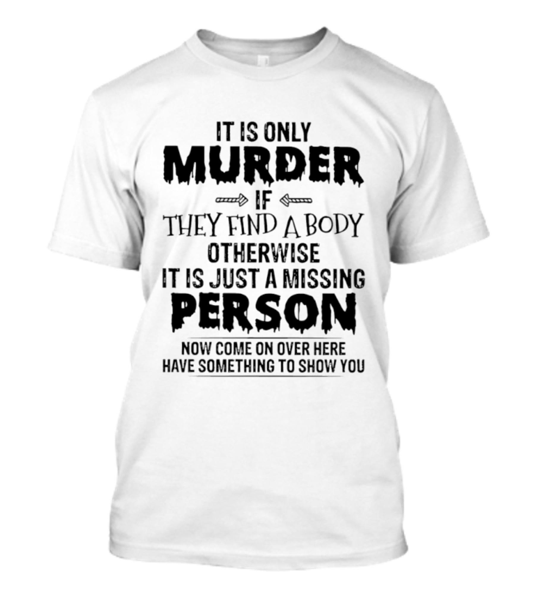 It Is Only Murder If They Find A Body Otherwise It Is Just A Missing Person Now Come On Over Here Have Something To Show You T-Shirt