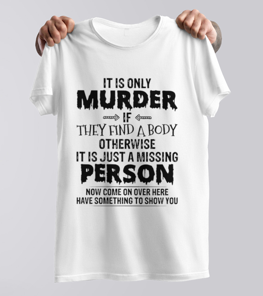 It Is Only Murder If They Find A Body Otherwise It Is Just A Missing Person Now Come On Over Here Have Something To Show You T-Shirt