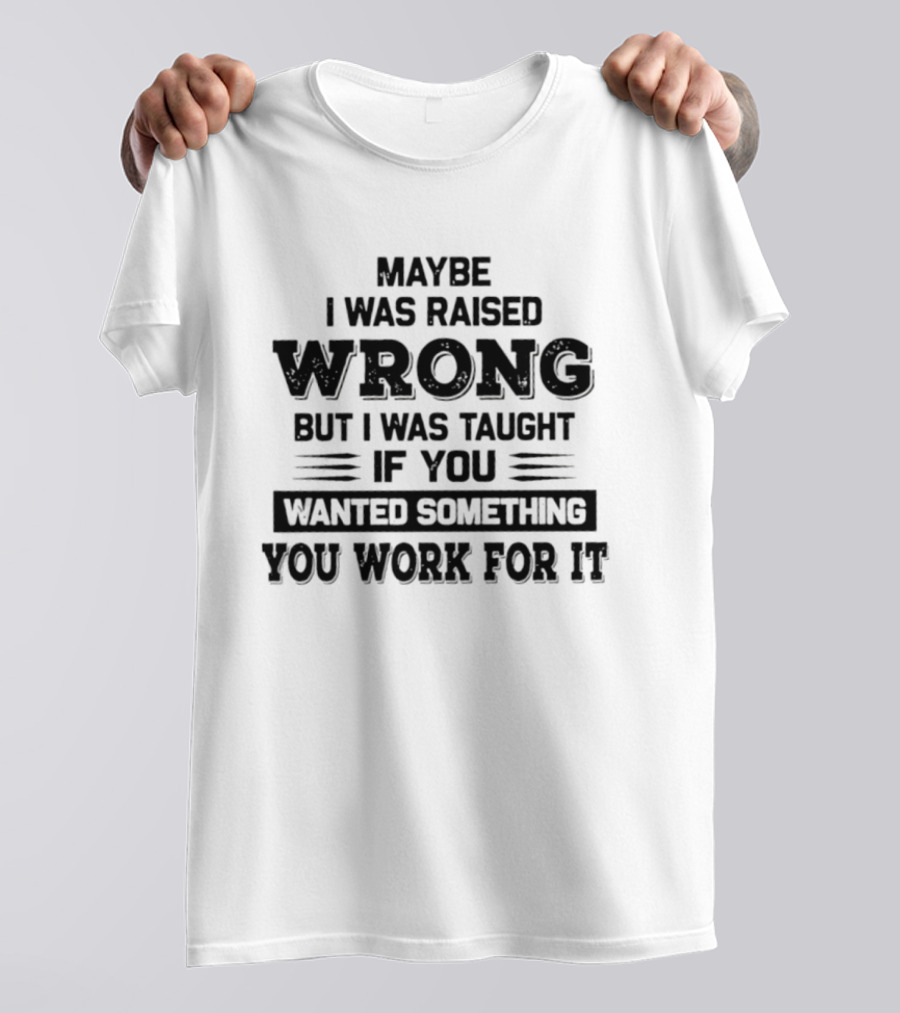 Maybe I Was Raised Wrong Taught If You Wanted Something You Work For It T-Shirt