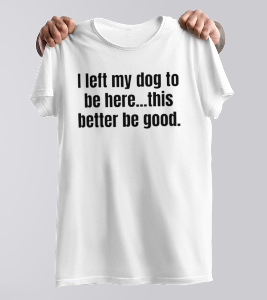 I Left My Dog To Be Here This Better Be Good Funny Dog Lover Saying T-Shirt