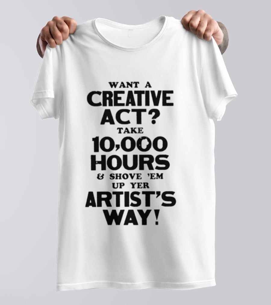 Want A Creative Act Take 10000 Hours Shove 'Em Up Yer Artist's Way T-Shirt