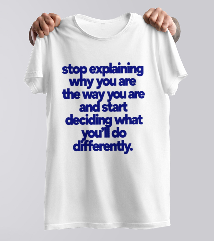 Stop Explaining Why You Are The Way You Are And Start Deciding What You'll Do Differently T-Shirt