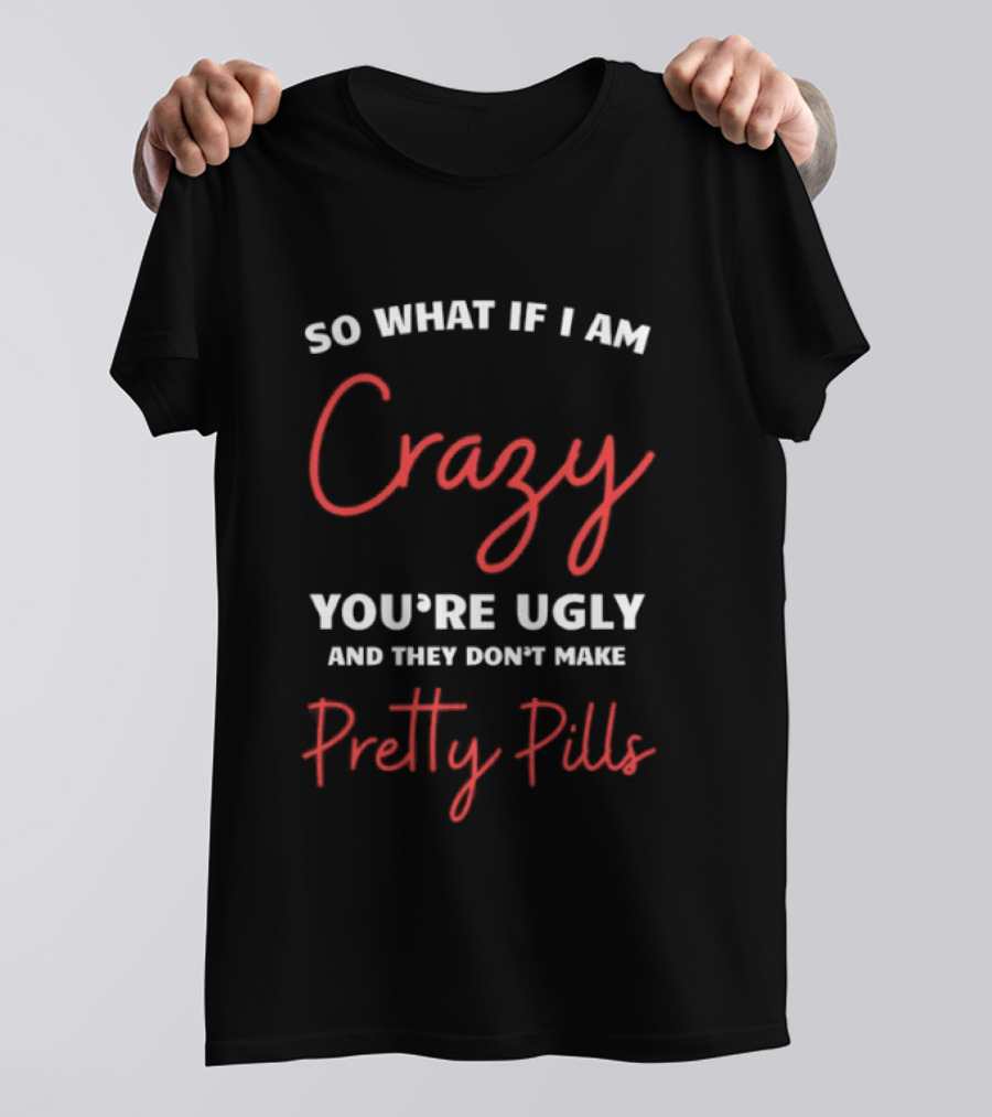 So What If I Am Crazy You're Ugly And They Don't Make Pretty Pills T-Shirt