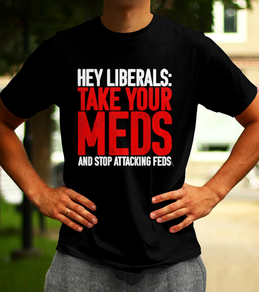 Hey Liberals Take Your Meds And Stop Attacking Feds T-Shirt