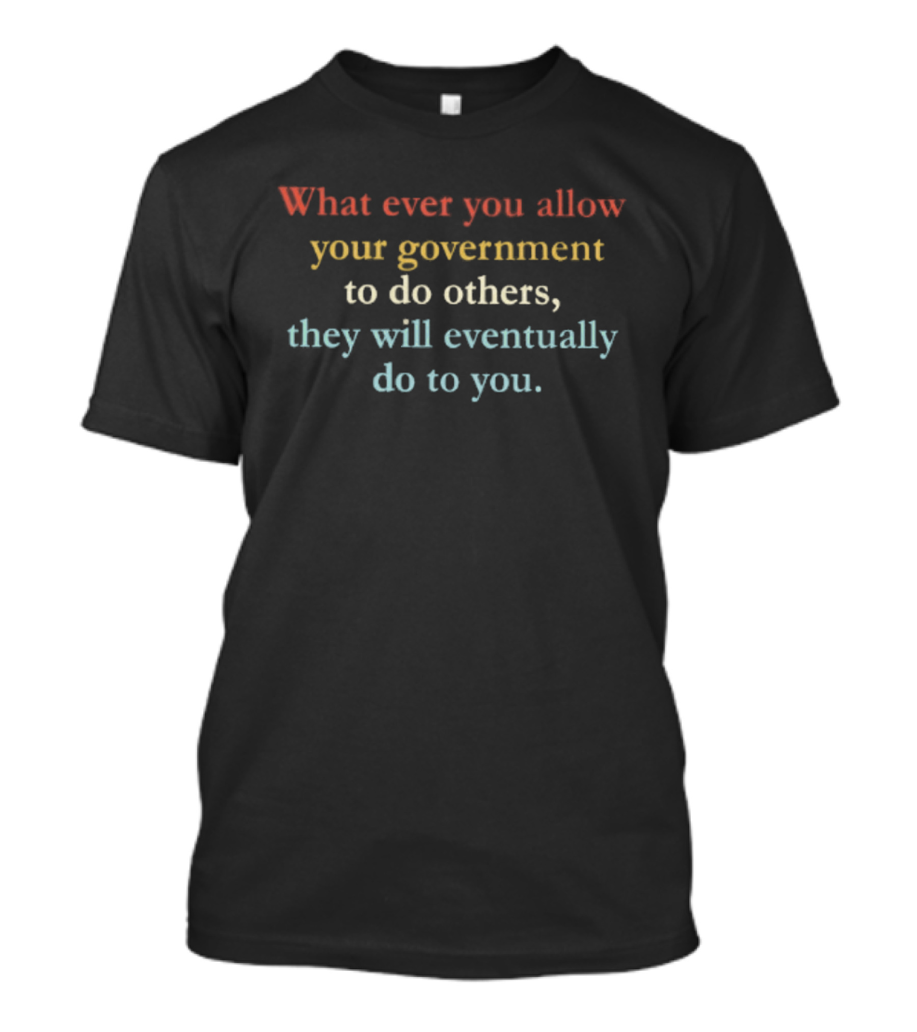 Whatever You Allow Your Government To Do Others They Will Eventually Do To You T-Shirt