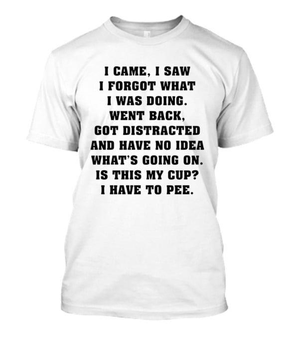 I Came I Saw I Forgot What I Was Doing Went Back Got Distracted Have No Idea What's Going On Is This My Cup I Have To Pee T-Shirt