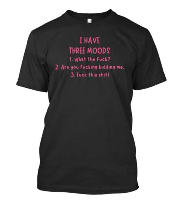 I Have Three Moods What The Fuck Are You Fucking Kidding Me Fuck This Shit T-Shirt
