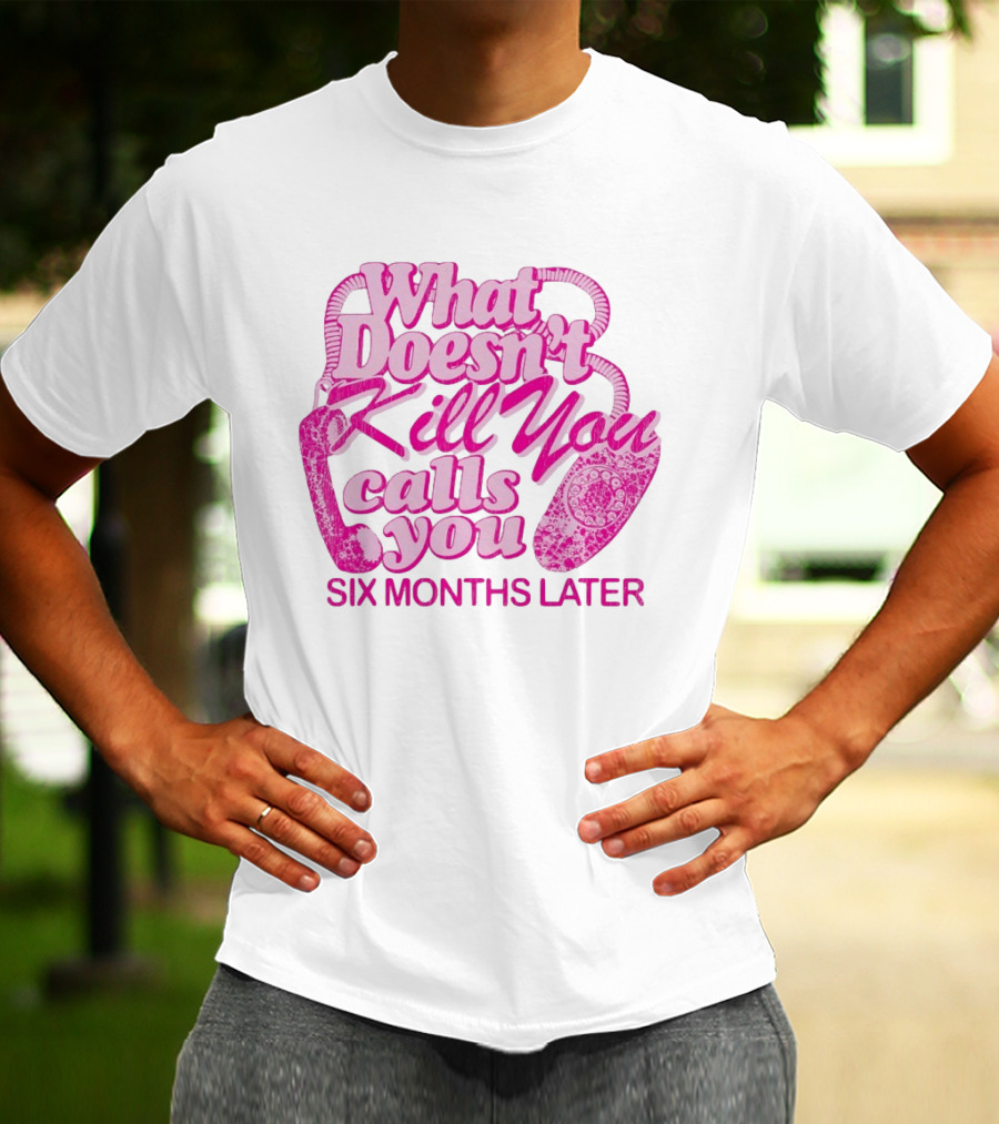 What Doesn’t Kill You Calls You Six Months Later T-Shirt
