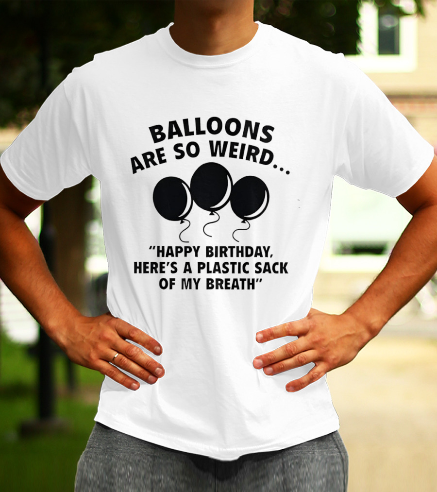 Balloons Are So Weird Happy Birthday Here’s A Plastic Sack Of My Breath T-Shirt