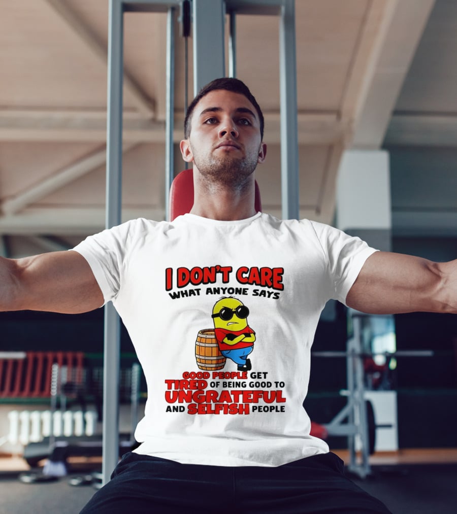I Don't Care What Anyone Says Good People Get Tired Of Being Good To Ungrateful And Selfish People Minion T-Shirt