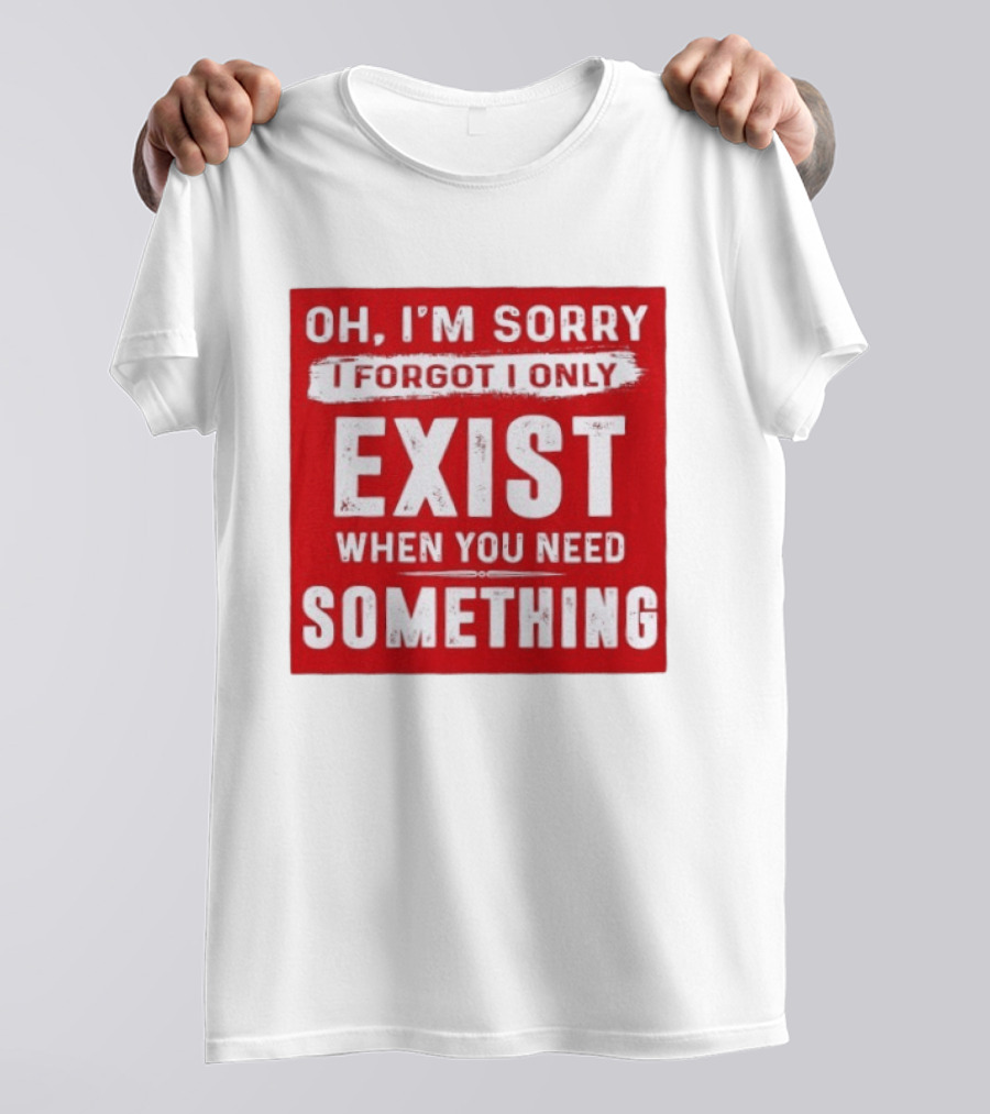 Oh I'm Sorry I Forgot I Only Exist When You Need Something T-Shirt