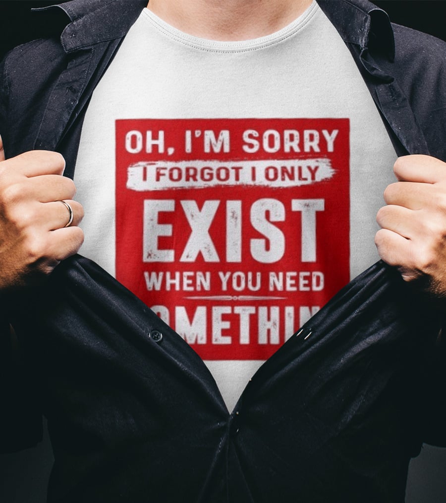 Oh I'm Sorry I Forgot I Only Exist When You Need Something T-Shirt