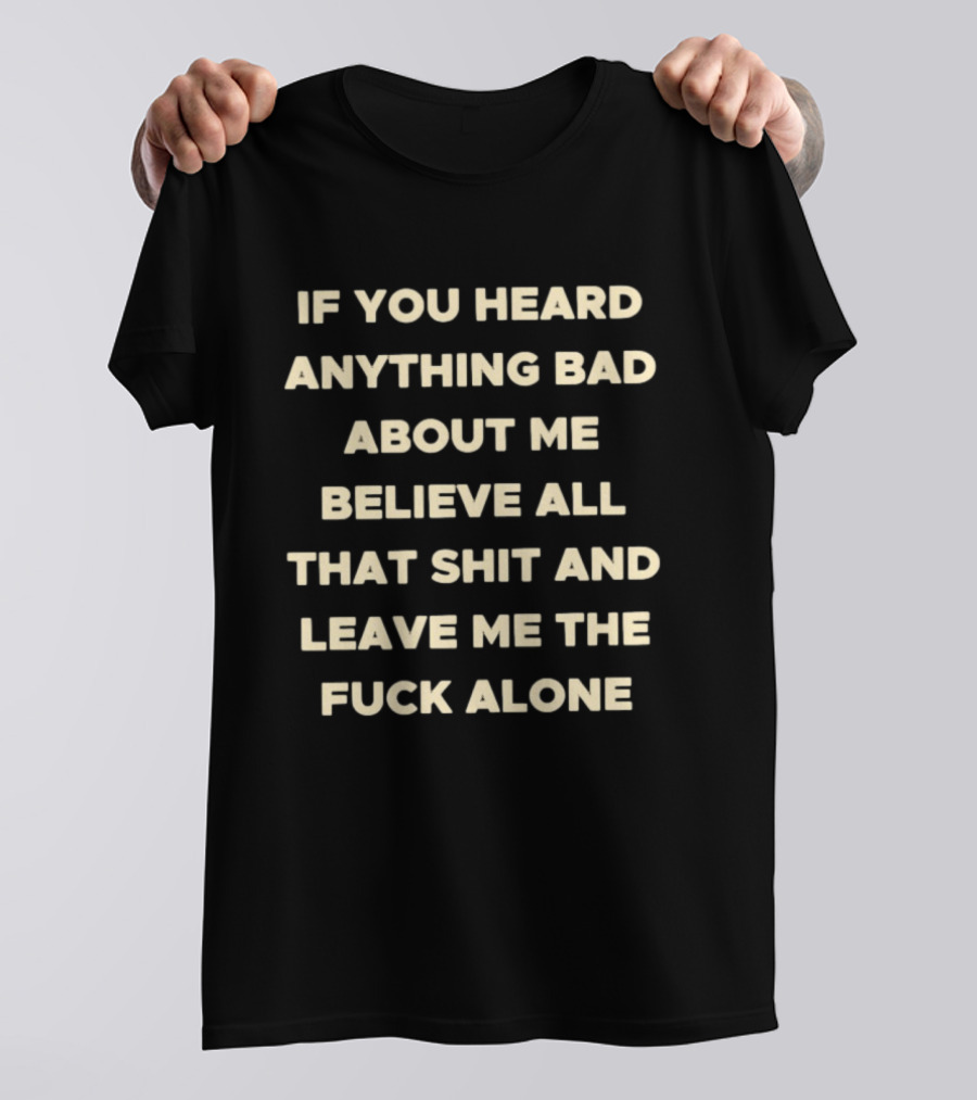 If You Heard Anything Bad About Me Believe All That Shit And Leave Me The Fuck Alone T-Shirt