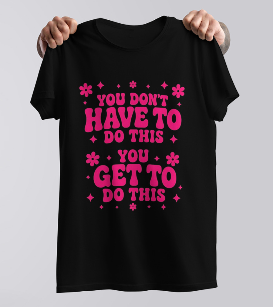You Don't Have To Do This You Get To Do This Motivational Phrase With Flowers And Stars T-Shirt