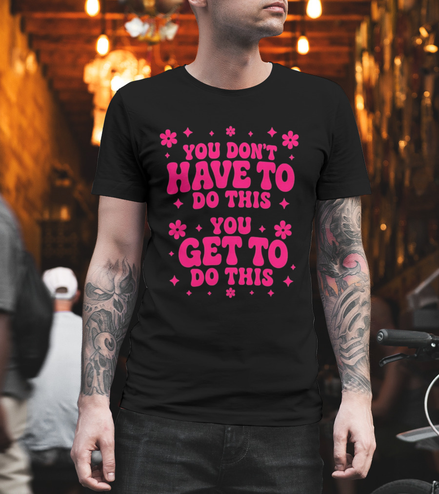 You Don't Have To Do This You Get To Do This Motivational Phrase With Flowers And Stars T-Shirt
