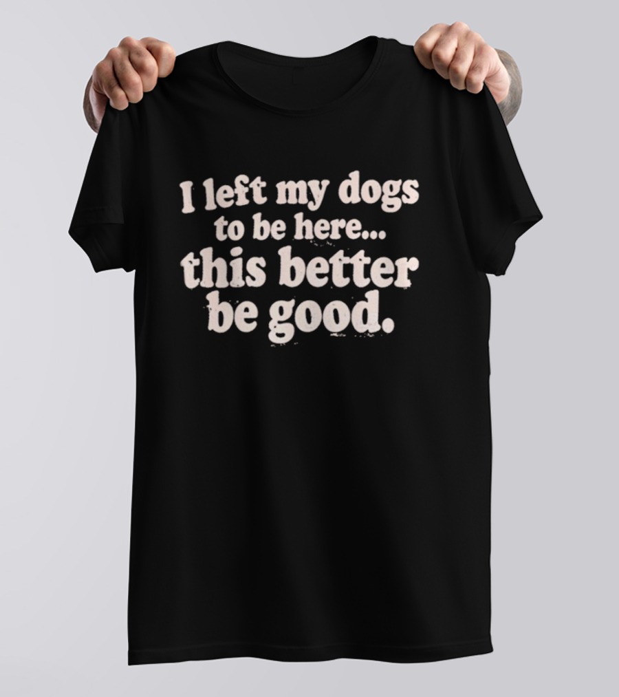 I Left My Dogs To Be Here This Better Be Good T-Shirt