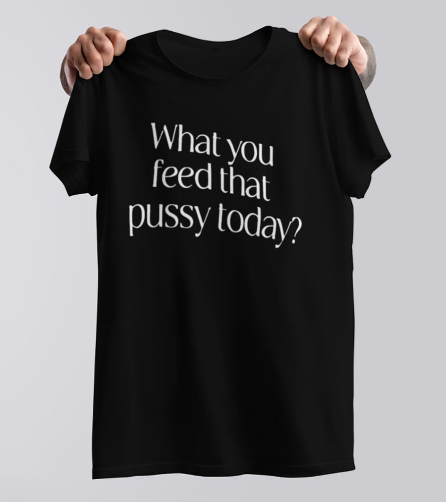 What You Feed That Pussy Today Humor T-Shirt