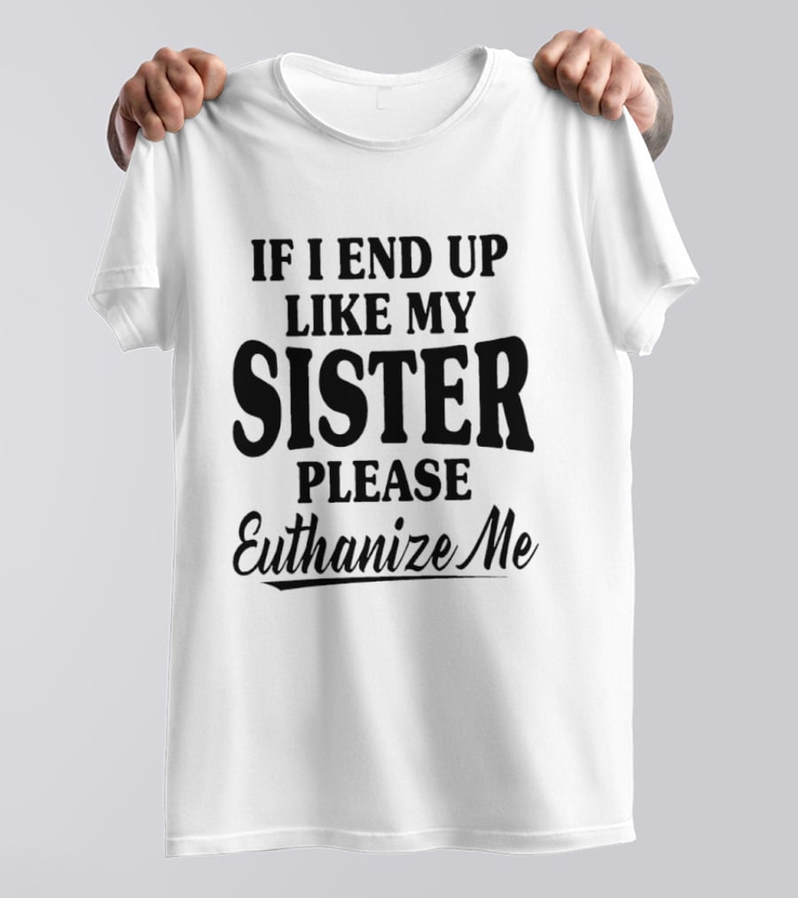 If I End Up Like My Sister Please Euthanize Me T-Shirt