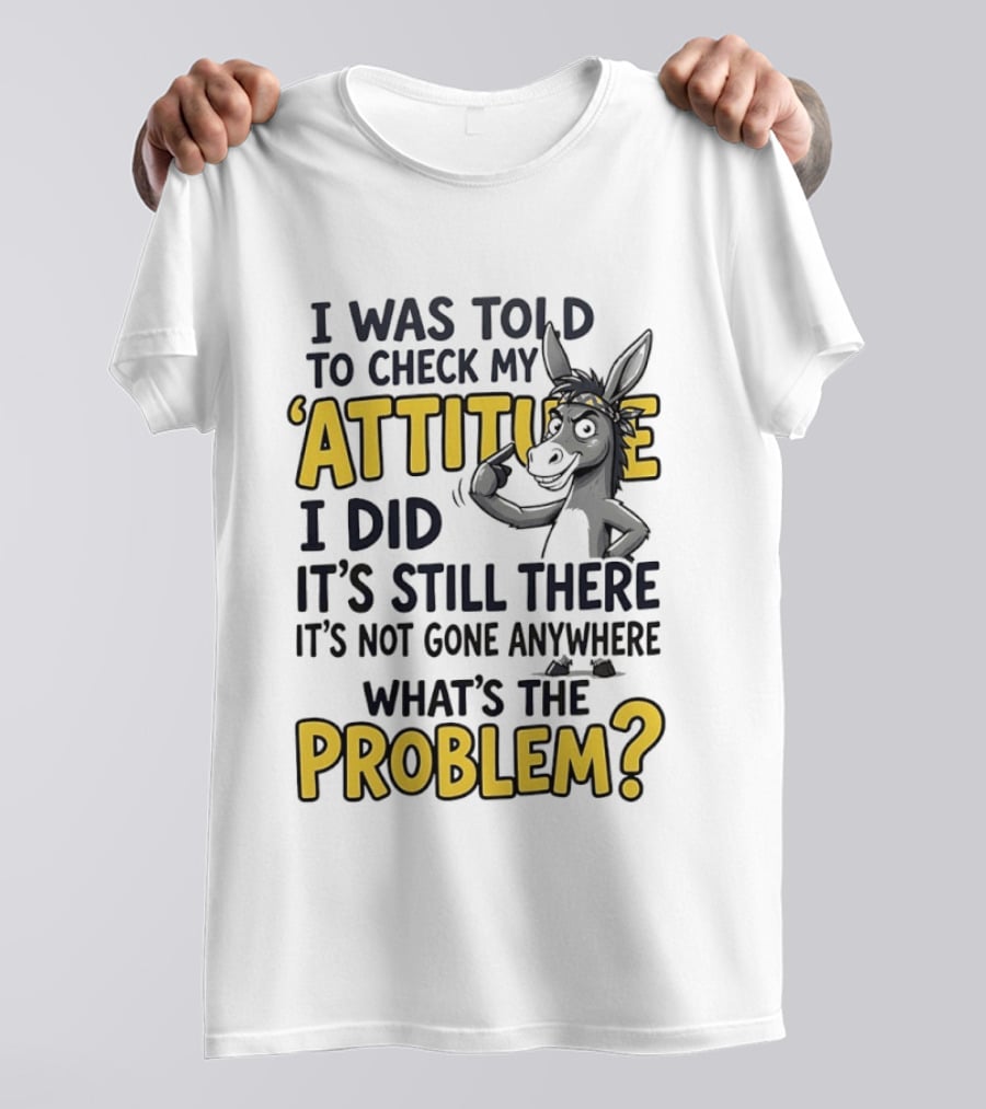 I Was Told To Check My Attitude I Did It's Still There It's Not Gone Anywhere What's The Problem T-Shirt