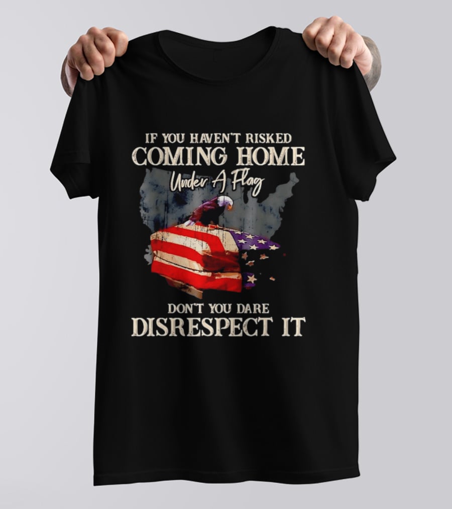 If You Haven't Risked Coming Home Under A Flag Don't You Dare Disrespect It American Flag Bald Eagle T-Shirt
