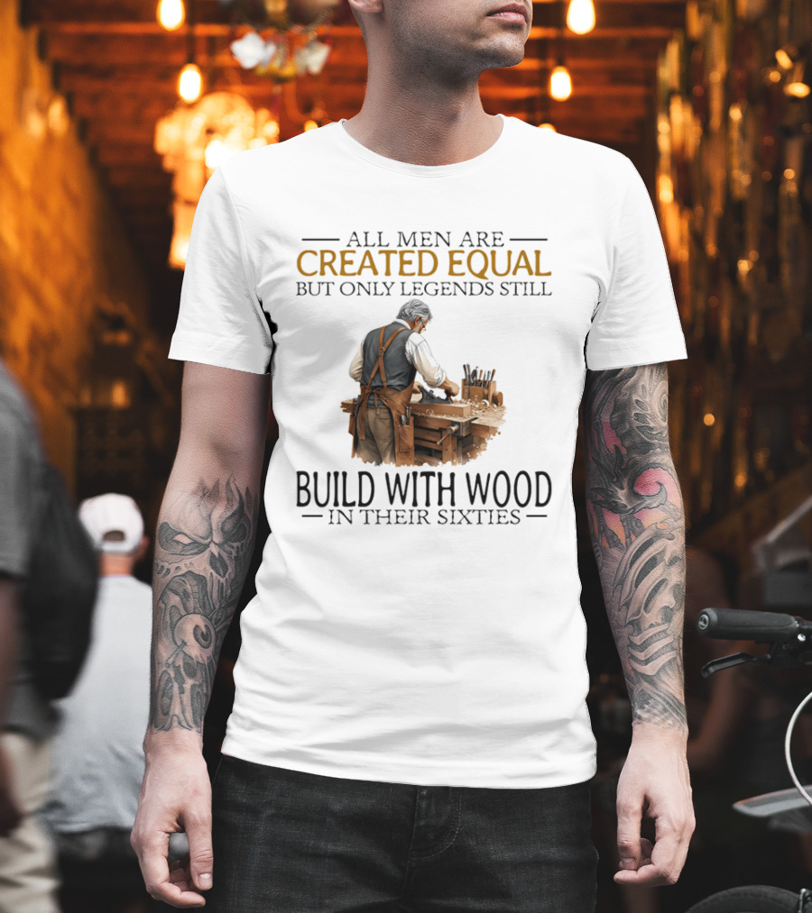 All Men Are Created Equal But Only Legends Still Build With Wood In Their Sixties Woodworking T-Shirt