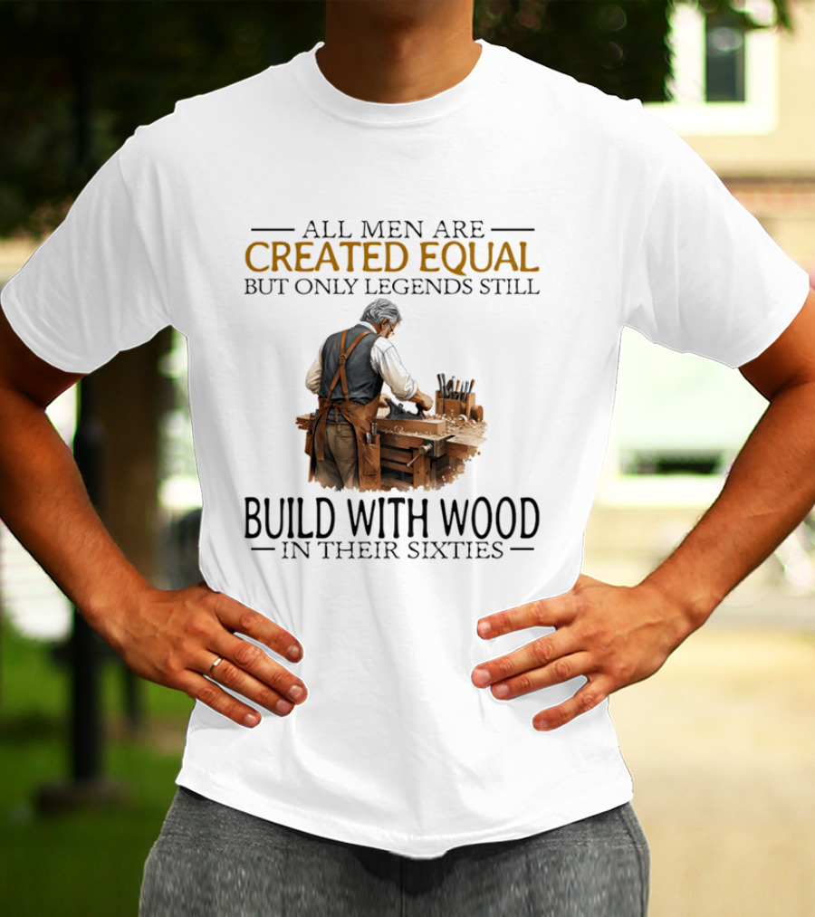 All Men Are Created Equal But Only Legends Still Build With Wood In Their Sixties Woodworking T-Shirt
