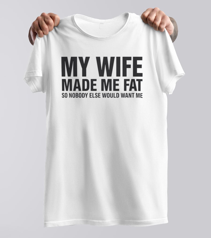 My Wife Made Me Fat So Nobody Else Would Want Me T-Shirt