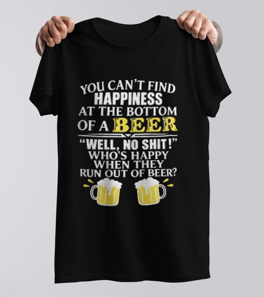 You Cant Find Happiness At The Bottom Of A Beer Well No Shit Whos Happy When They Run Out Two Foamy S T-Shirt