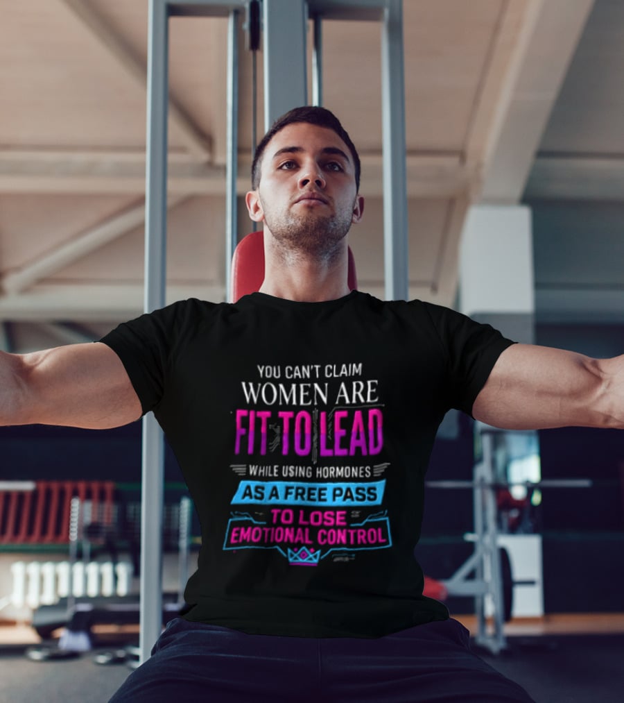 You Can't Claim Women Are Fit To Lead While Using Hormones As A Free Pass To Lose Emotional Control T-Shirt