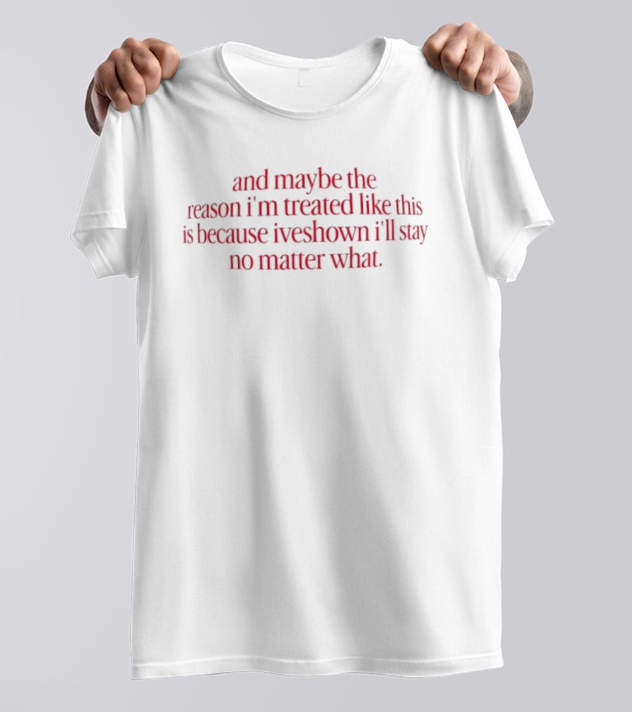 And Maybe The Reason I’m Treated Like This Is Because I’ve Shown I’ll Stay No Matter What T-Shirt